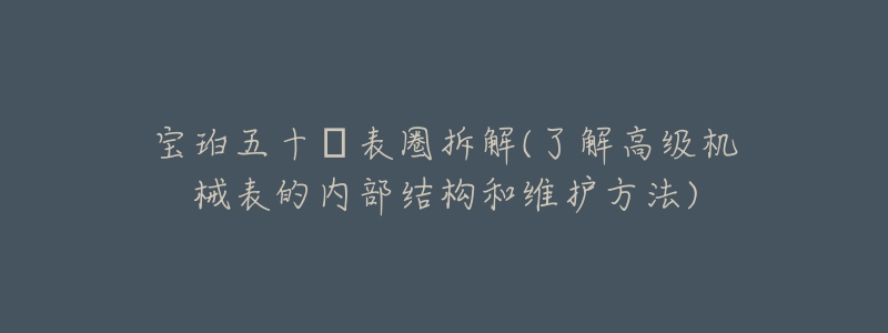 宝珀五十㖊表圈拆解(了解高级机械表的内部结构和维护方法)-名表号 宝珀五十㖊表圈拆解(了解高级机械表的内部结构和维护方法)