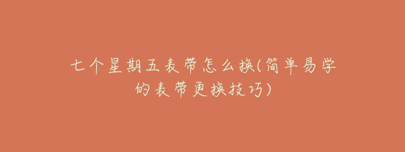 七个星期五表带怎么换(简单易学的表带更换技巧)-名表号 七个星期五表带怎么换(简单易学的表带更换技巧)