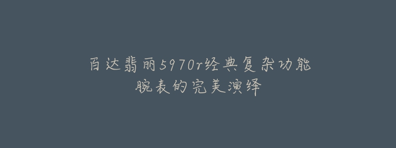 百达翡丽5970r经典复杂功能腕表的完美演绎-名表号 百达翡丽5970r经典复杂功能腕表的完美演绎