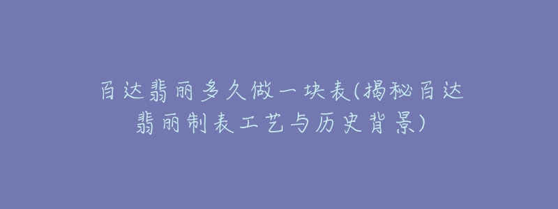 百达翡丽多久做一块表(揭秘百达翡丽制表工艺与历史背景)-名表号 百达翡丽多久做一块表(揭秘百达翡丽制表工艺与历史背景)