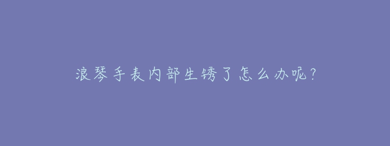 浪琴手表内部生锈了怎么办呢？