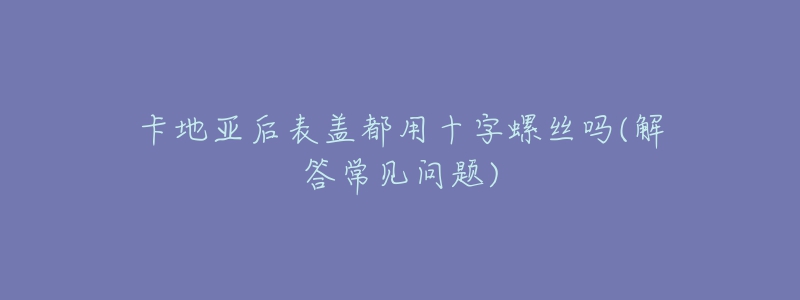 卡地亚后表盖都用十字螺丝吗(解答常见问题)-名表号 卡地亚后表盖都用十字螺丝吗(解答常见问题)