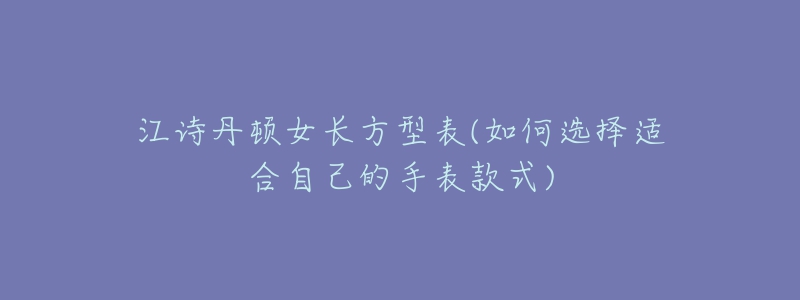 江诗丹顿女长方型表(如何选择适合自己的手表款式)-名表号 江诗丹顿女长方型表(如何选择适合自己的手表款式)