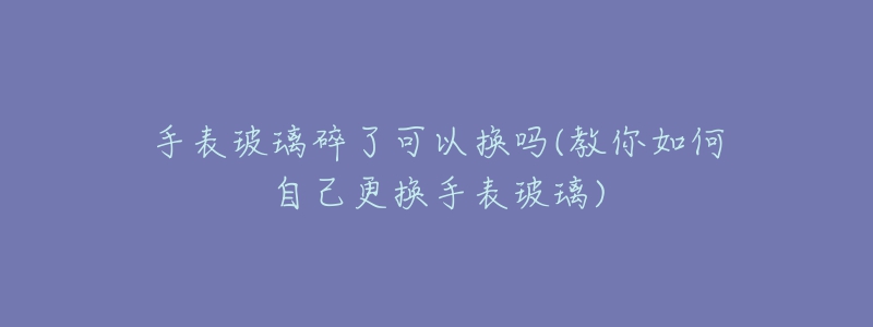 手表玻璃碎了可以换吗(教你如何自己更换手表玻璃)