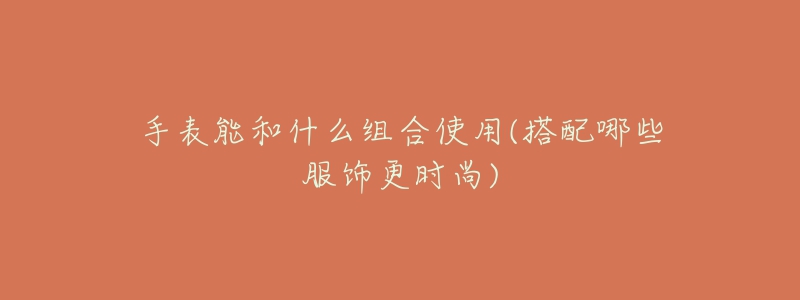手表能和什么组合使用(搭配哪些服饰更时尚)-名表号 手表能和什么组合使用(搭配哪些服饰更时尚)