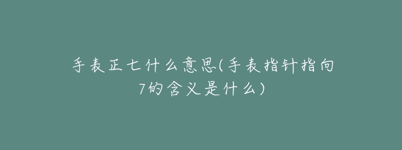 手表正七什么意思(手表指针指向7的含义是什么)-名表号 手表正七什么意思(手表指针指向7的含义是什么)