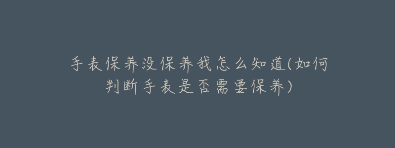手表保养没保养我怎么知道(如何判断手表是否需要保养)-名表号 手表保养没保养我怎么知道(如何判断手表是否需要保养)