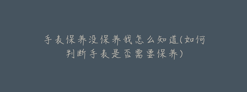 手表保养没保养我怎么知道(如何判断手表是否需要保养)