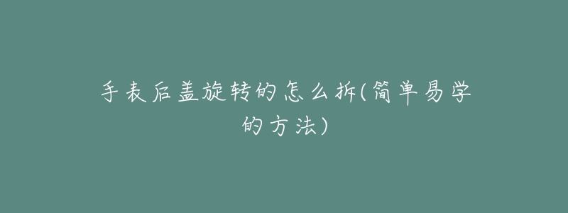 手表后盖旋转的怎么拆(简单易学的方法)-名表号 手表后盖旋转的怎么拆(简单易学的方法)