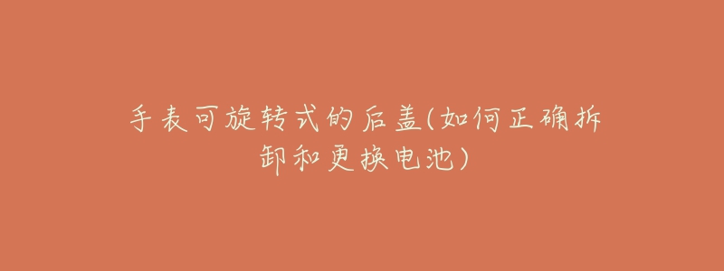 手表可旋转式的后盖(如何正确拆卸和更换电池)-名表号 手表可旋转式的后盖(如何正确拆卸和更换电池)