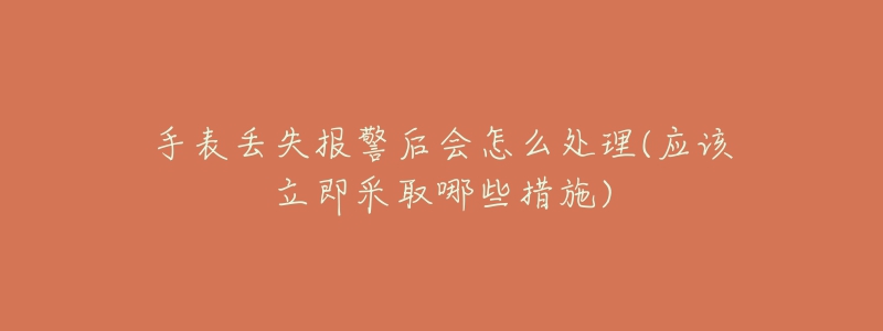 手表丢失报警后会怎么处理(应该立即采取哪些措施)-名表号 手表丢失报警后会怎么处理(应该立即采取哪些措施)