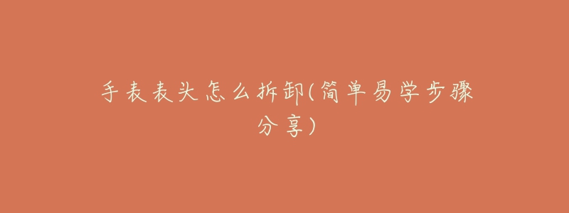 手表表头怎么拆卸(简单易学步骤分享)-名表号 手表表头怎么拆卸(简单易学步骤分享)