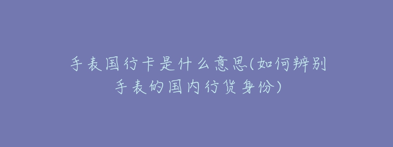 手表国行卡是什么意思(如何辨别手表的国内行货身份)-名表号 手表国行卡是什么意思(如何辨别手表的国内行货身份)
