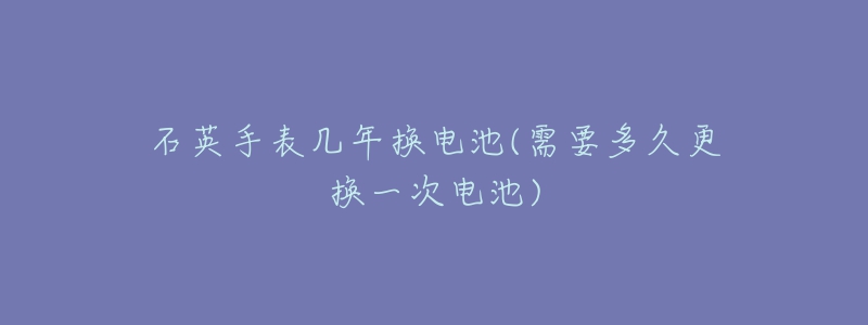 石英手表几年换电池(需要多久更换一次电池)-名表号 石英手表几年换电池(需要多久更换一次电池)