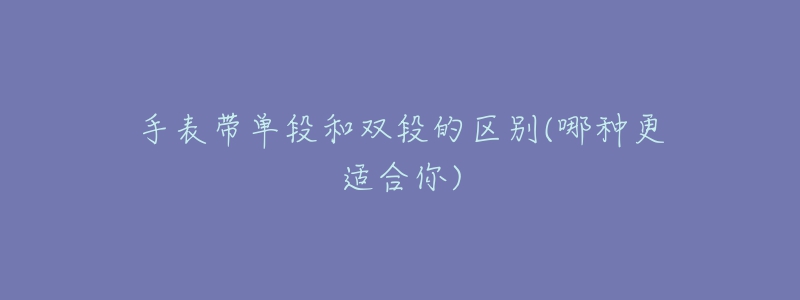 手表带单段和双段的区别(哪种更适合你)-名表号 手表带单段和双段的区别(哪种更适合你)