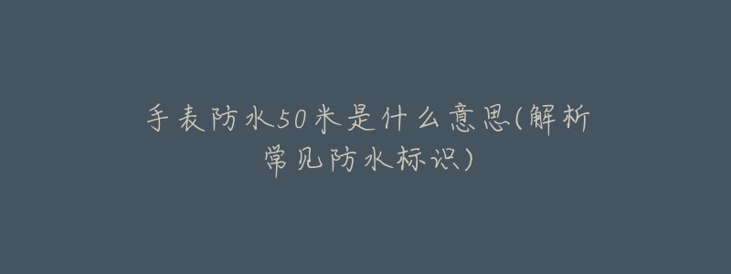 手表防水50米是什么意思(解析常见防水标识)-名表号 手表防水50米是什么意思(解析常见防水标识)