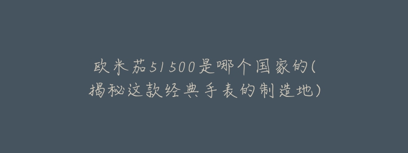 欧米茄51500是哪个国家的(揭秘这款经典手表的制造地)-名表号 欧米茄51500是哪个国家的(揭秘这款经典手表的制造地)