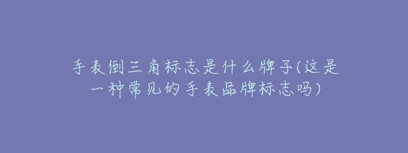 手表倒三角标志是什么牌子(这是一种常见的手表品牌标志吗)-名表号 手表倒三角标志是什么牌子(这是一种常见的手表品牌标志吗)