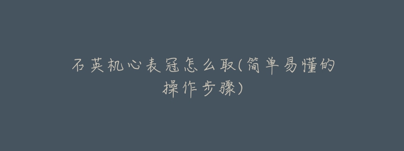 石英机心表冠怎么取(简单易懂的操作步骤)-名表号 石英机心表冠怎么取(简单易懂的操作步骤)