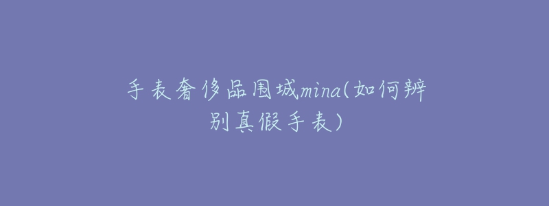 手表奢侈品围城mina(如何辨别真假手表)-名表号 手表奢侈品围城mina(如何辨别真假手表)