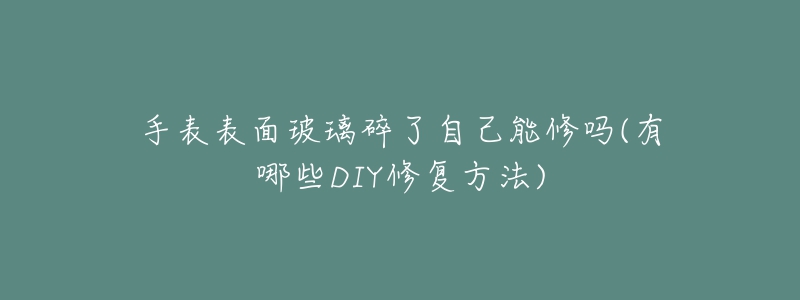 手表表面玻璃碎了自己能修吗(有哪些DIY修复方法)-名表号 手表表面玻璃碎了自己能修吗(有哪些DIY修复方法)