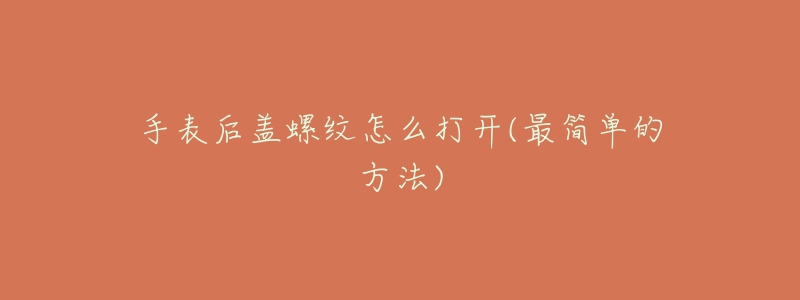 手表后盖螺纹怎么打开(最简单的方法)-名表号 手表后盖螺纹怎么打开(最简单的方法)
