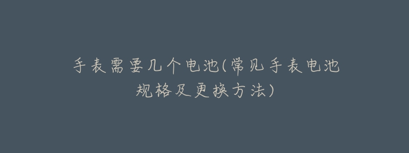 手表需要几个电池(常见手表电池规格及更换方法)-名表号 手表需要几个电池(常见手表电池规格及更换方法)