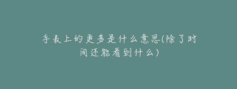 手表上的更多是什么意思(除了时间还能看到什么)-名表号 手表上的更多是什么意思(除了时间还能看到什么)