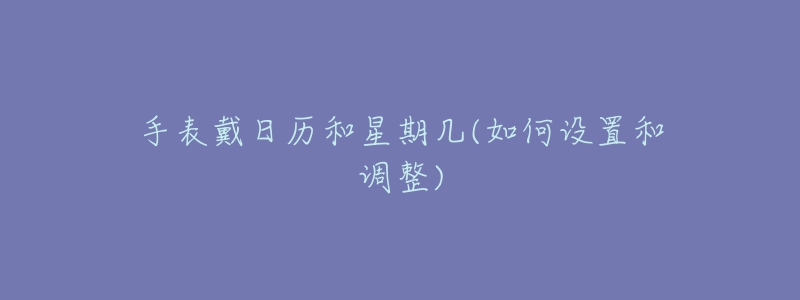 手表戴日历和星期几(如何设置和调整)-名表号 手表戴日历和星期几(如何设置和调整)