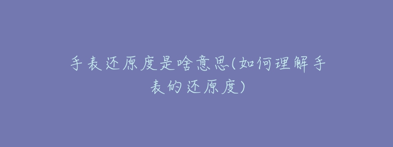 手表还原度是啥意思(如何理解手表的还原度)-名表号 手表还原度是啥意思(如何理解手表的还原度)