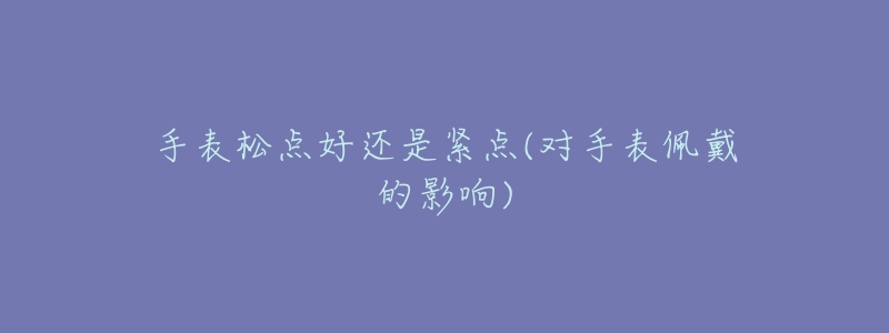 手表松点好还是紧点(对手表佩戴的影响)-名表号 手表松点好还是紧点(对手表佩戴的影响)
