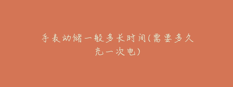 手表动储一般多长时间(需要多久充一次电)-名表号 手表动储一般多长时间(需要多久充一次电)