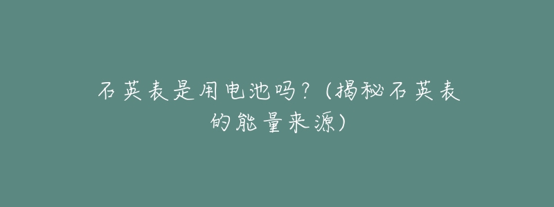 石英表是用电池吗?(揭秘石英表的能量来源)-名表号 石英表是用电池吗?(揭秘石英表的能量来源)