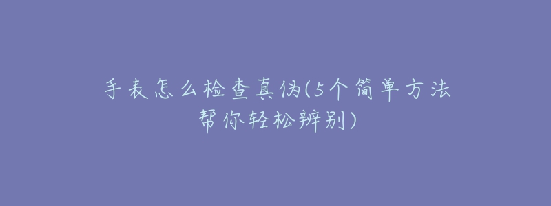 手表怎么检查真伪(5个简单方法帮你轻松辨别)-名表号 手表怎么检查真伪(5个简单方法帮你轻松辨别)