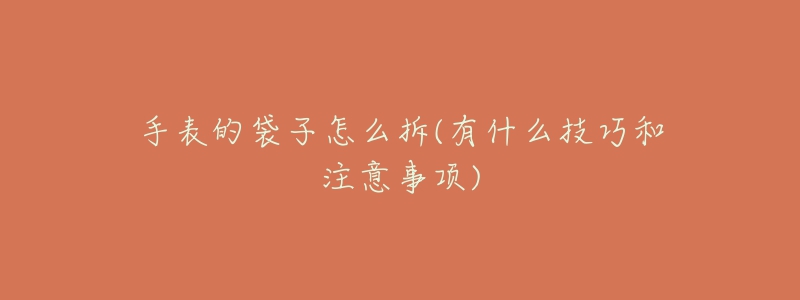 手表的袋子怎么拆(有什么技巧和注意事项)-名表号 手表的袋子怎么拆(有什么技巧和注意事项)