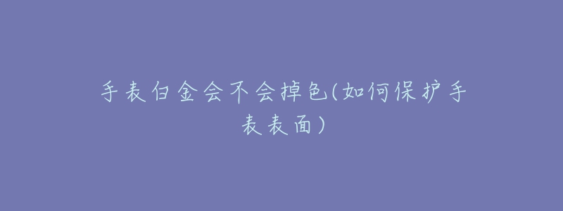手表白金会不会掉色(如何保护手表表面)-名表号 手表白金会不会掉色(如何保护手表表面)