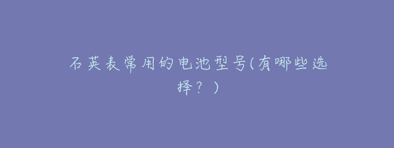石英表常用的电池型号(有哪些选择?)-名表号 石英表常用的电池型号(有哪些选择?)