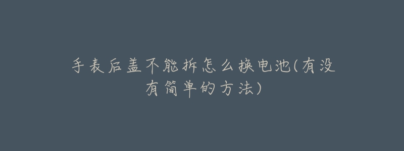 手表后盖不能拆怎么换电池(有没有简单的方法)-名表号 手表后盖不能拆怎么换电池(有没有简单的方法)