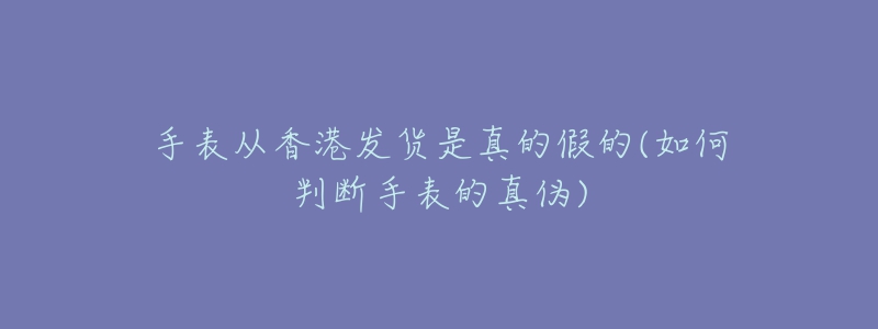 手表从香港发货是真的假的(如何判断手表的真伪)-名表号 手表从香港发货是真的假的(如何判断手表的真伪)