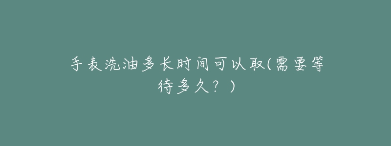 手表洗油多长时间可以取(需要等待多久?)-名表号 手表洗油多长时间可以取(需要等待多久?)