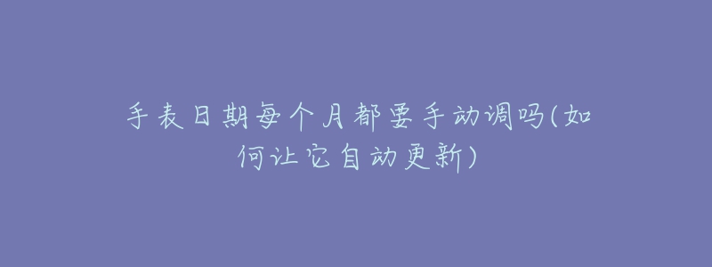 手表日期每个月都要手动调吗(如何让它自动更新)-名表号 手表日期每个月都要手动调吗(如何让它自动更新)