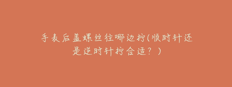 手表后盖螺丝往哪边拧(顺时针还是逆时针拧合适?)-名表号 手表后盖螺丝往哪边拧(顺时针还是逆时针拧合适?)