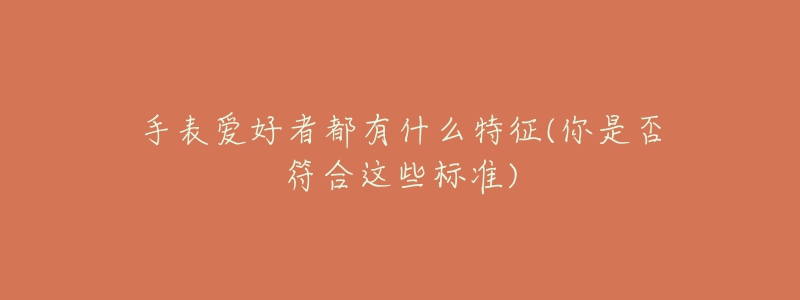 手表爱好者都有什么特征(你是否符合这些标准)-名表号 手表爱好者都有什么特征(你是否符合这些标准)