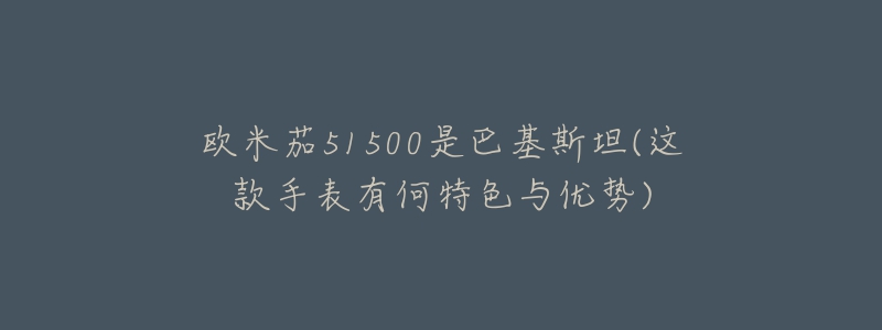 欧米茄51500是巴基斯坦(这款手表有何特色与优势)-名表号 欧米茄51500是巴基斯坦(这款手表有何特色与优势)
