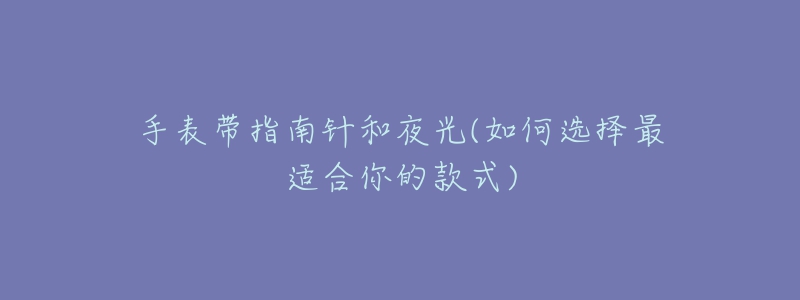 手表带指南针和夜光(如何选择最适合你的款式)-名表号 手表带指南针和夜光(如何选择最适合你的款式)
