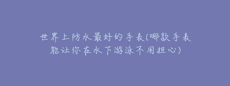 世界上防水最好的手表(哪款手表能让你在水下游泳不用担心)-名表号 世界上防水最好的手表(哪款手表能让你在水下游泳不用担心)