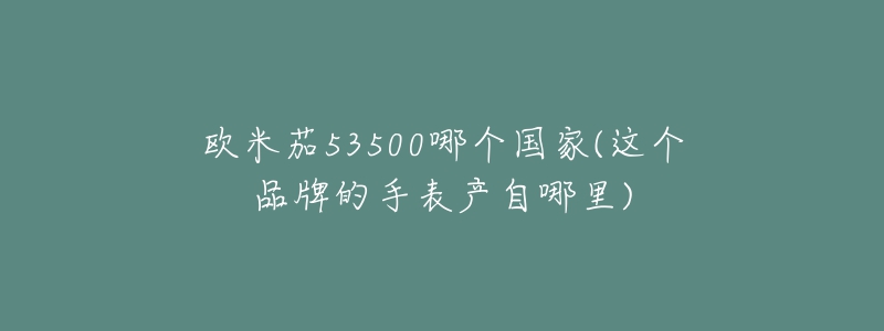 欧米茄53500哪个国家(这个品牌的手表产自哪里)-名表号 欧米茄53500哪个国家(这个品牌的手表产自哪里)