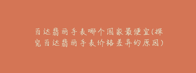 百达翡丽手表哪个国家最便宜(探究百达翡丽手表价格差异的原因)