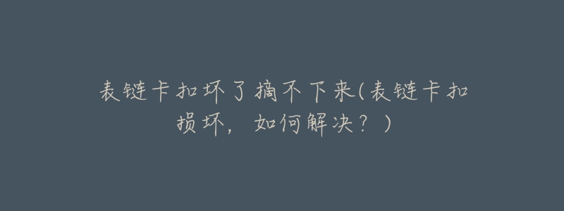 表链卡扣坏了摘不下来(表链卡扣损坏,如何解决?)-名表号 表链卡扣坏了摘不下来(表链卡扣损坏,如何解决?)