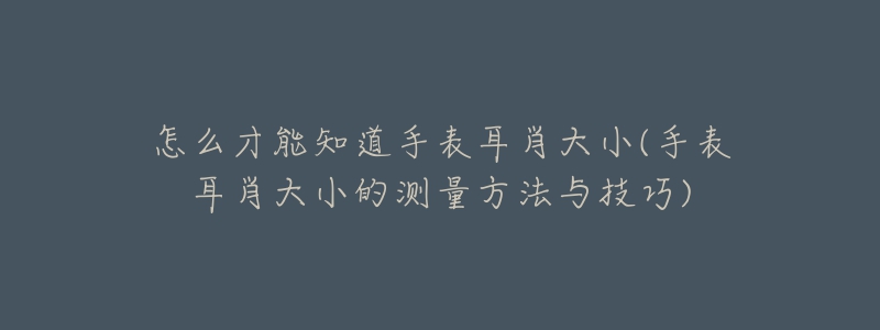怎么才能知道手表耳肖大小(手表耳肖大小的测量方法与技巧)-名表号 怎么才能知道手表耳肖大小(手表耳肖大小的测量方法与技巧)